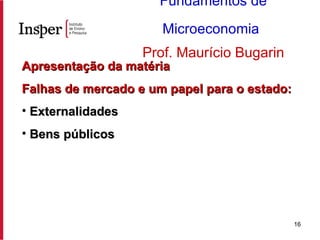 Apresentação da matéria Falhas de mercado e um papel para o estado: Externalidades Bens públicos Fundamentos de Microeconomia   Prof. Maurício Bugarin 