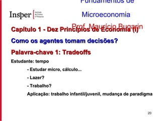 Capítulo 1 - Dez Princípios de Economia (I) Como os agentes tomam decisões? Palavra-chave 1: Tradeoffs Estudante: tempo - Estudar micro, cálculo... - Lazer? - Trabalho? Aplicação: trabalho infantil/juvenil, mudança de paradigma Fundamentos de Microeconomia   Prof. Maurício Bugarin 
