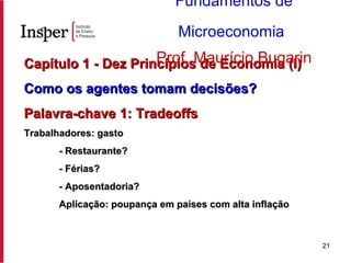 Capítulo 1 - Dez Princípios de Economia (I) Como os agentes tomam decisões? Palavra-chave 1: Tradeoffs Trabalhadores: gasto - Restaurante? - Férias? - Aposentadoria? Aplicação: poupança em países com alta inflação Fundamentos de Microeconomia   Prof. Maurício Bugarin 