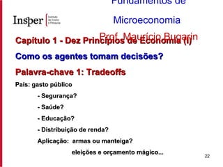 Capítulo 1 - Dez Princípios de Economia (I) Como os agentes tomam decisões? Palavra-chave 1: Tradeoffs País: gasto público - Segurança? - Saúde? - Educação? - Distribuição de renda? Aplicação:  armas ou manteiga?   eleições e orçamento mágico... Fundamentos de Microeconomia   Prof. Maurício Bugarin 