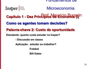 Capítulo 1 - Dez Princípios de Economia (I) Como os agentes tomam decisões? Palavra-chave 2: Custo de oportunidade Estudante: quanto custa estudar no Insper? - Discussão em classe Aplicação:  estudar ou trabalhar?   Futebol   Bill Gates Fundamentos de Microeconomia   Prof. Maurício Bugarin 