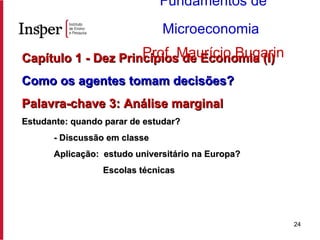 Capítulo 1 - Dez Princípios de Economia (I) Como os agentes tomam decisões? Palavra-chave 3: Análise marginal Estudante: quando parar de estudar? - Discussão em classe Aplicação:  estudo universitário na Europa?   Escolas técnicas Fundamentos de Microeconomia   Prof. Maurício Bugarin 