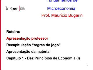 Roteiro: Apresentação professor Recapitulação “regras do jogo” Apresentação da matéria Capítulo 1 - Dez Princípios de Economia (I) Fundamentos de Microeconomia   Prof. Maurício Bugarin 