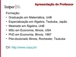 Formação: Graduação em Matemática, UnB Especialização em Álgebra, Tsukuba, Japão Mestrado em Álgebra, UnB MSc em Economia, Illinois, USA PhD em Economia, Illinois, 1997 Pós-doutorado Illinois, Rochester, Tsukuba CV:  http://www.cnpq.br/ Apresentação do Professor 