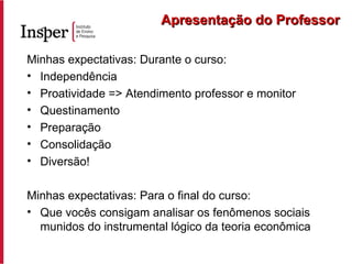 Minhas expectativas : Durante o curso: Independência Proatividade => Atendimento professor e monitor Questinamento Preparação Consolidação Diversão! Minhas expectativas : Para o final do curso: Que vocês consigam analisar os fenômenos sociais munidos do instrumental lógico da teoria econômica Apresentação do Professor 