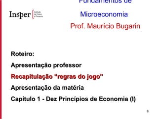 Roteiro: Apresentação professor Recapitulação “regras do jogo” Apresentação da matéria Capítulo 1 - Dez Princípios de Economia (I) Fundamentos de Microeconomia   Prof. Maurício Bugarin 