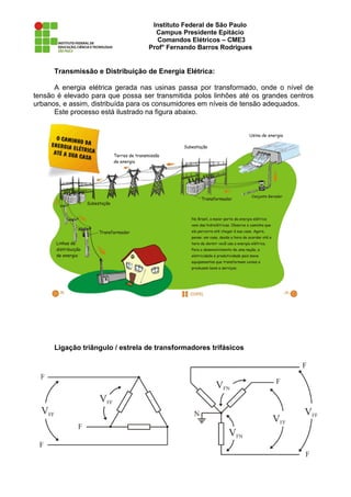 Instituto Federal de São Paulo
                                    Campus Presidente Epitácio
                                     Comandos Elétricos – CME3
                                  Prof° Fernando Barros Rodrigues


      Transmissão e Distribuição de Energia Elétrica:

      A energia elétrica gerada nas usinas passa por transformado, onde o nível de
tensão é elevado para que possa ser transmitida polos linhões até os grandes centros
urbanos, e assim, distribuída para os consumidores em níveis de tensão adequados.
      Este processo está ilustrado na figura abaixo.




      Ligação triângulo / estrela de transformadores trifásicos
 