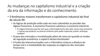 As mudanças no capitalismo industrial e a criação
da era da informação e do conhecimento
• 3 fenômenos maiores transformam o capitalismo industrial do final
do século XX:
• As lógicas de produção estão cada vez mais submetidas às pressões das
lógicas financeiras. A economia financeira substituiu a economia industrial;
• É a lógica financeira que faz com que a informação tenha alto valor nessa nova economia
-> menos que produzir, eu preciso conhecer para poder especular, prever, antecipar,
modelar!
• O peso dos mercados e mundialização põem de novo em questão os modos
de regulação econômica: o capital é desterritorializado!
• A fusão das telecomunicações com a informática instaura a ditadura do
tempo real e a imediatidade das respostas às exigências dos mercados
financeiros
 