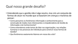 Qual nosso grande desafio?
• Entendendo que a gestão não é algo neutro, mas sim um conjunto de
formas de atuar no mundo que se baseiam em crenças e maneiras de
pensar:
• Como pensamos os fenômenos informação e conhecimento para a
construção de modos mais interessantes e empoderadores de Gestão da
Informação e do Conhecimento?
• Como entendemos onde temos de lidar nas organizações, nas relações
humanas e nos processos de individuais para construir essas formas de
Gestão?
• Que fenômenos exatamente lidamos em nosso dia a dia?
 
