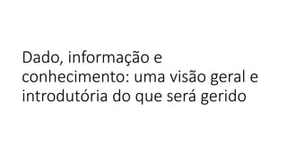 Dado, informação e
conhecimento: uma visão geral e
introdutória do que será gerido
 