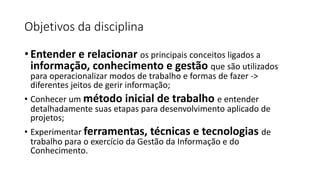 Objetivos da disciplina
• Entender e relacionar os principais conceitos ligados a
informação, conhecimento e gestão que são utilizados
para operacionalizar modos de trabalho e formas de fazer ->
diferentes jeitos de gerir informação;
• Conhecer um método inicial de trabalho e entender
detalhadamente suas etapas para desenvolvimento aplicado de
projetos;
• Experimentar ferramentas, técnicas e tecnologias de
trabalho para o exercício da Gestão da Informação e do
Conhecimento.
 