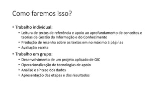 Como faremos isso?
• Trabalho individual:
• Leitura de textos de referência e apoio ao aprofundamento de conceitos e
teorias de Gestão da Informação e do Conhecimento
• Produção de resenha sobre os textos em no máximo 3 páginas
• Avaliação escrita
• Trabalho em grupo:
• Desenvolvimento de um projeto aplicado de GIC
• Operacionalização de tecnologias de apoio
• Análise e síntese dos dados
• Apresentação das etapas e dos resultados
 