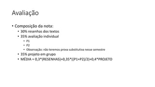 Avaliação
• Composição da nota:
• 30% resenhas dos textos
• 35% avaliação individual
• P1
• P2
• Observação: não teremos prova substitutiva nesse semestre
• 35% projeto em grupo
• MÉDIA = 0,3*(RESENHAS)+0,35*((P1+P2)/2)+0,4*PROJETO
 