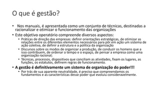 O que é gestão?
• Nos manuais, é apresentada como um conjunto de técnicas, destinadas a
racionalizar e otimizar o funcionamento das organizações
• Este objetivo operatório compreende diversos aspectos:
• Práticas de direção das empresas: definir orientações estratégicas, de otimizar as
relações entre os diferentes elementos necessários para pôr em ação um sistema de
ação coletiva, de definir a estrutura e a política da organização
• Discursos sobre os modos de organizar a produção, de conduzir os homens que a
isso contribuem, de ordenar o tempo e o espaço, de pensar a empresa como uma
organização racional;
• Técnicas, processos, dispositivos que conciliam as atividades, fixam os lugares, as
funções, os estatutos, definem regras de funcionamento.
• A gestão é definitivamente um sistema de organização do poder!!!
• Por trás de sua aparente neutralidade, é preciso que compreendamos os
fundamentos e as características desse poder que evoluiu consideravelmente.
 