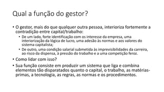 Qual a função do gestor?
• O gestor, mais do que qualquer outra pessoa, interioriza fortemente a
contradição entre capital/trabalho:
• De um lado, forte identificação com os interesse da empresa, uma
interiorização da lógica de lucro, uma adesão às normas e aos valores do
sistema capitalista;
• De outro, uma condição salarial submetida às imprevisibilidades da carreira,
ao risco da dispensa, à pressão do trabalho e a uma competição feroz.
• Como lidar com isso?
• Sua função consiste em produzir um sistema que liga e combina
elementos tão disparatados quanto o capital, o trabalho, as matérias-
primas, a tecnologia, as regras, as normas e os procedimentos.
 