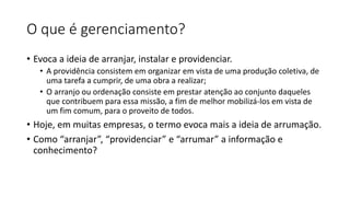O que é gerenciamento?
• Evoca a ideia de arranjar, instalar e providenciar.
• A providência consistem em organizar em vista de uma produção coletiva, de
uma tarefa a cumprir, de uma obra a realizar;
• O arranjo ou ordenação consiste em prestar atenção ao conjunto daqueles
que contribuem para essa missão, a fim de melhor mobilizá-los em vista de
um fim comum, para o proveito de todos.
• Hoje, em muitas empresas, o termo evoca mais a ideia de arrumação.
• Como “arranjar”, “providenciar” e “arrumar” a informação e
conhecimento?
 