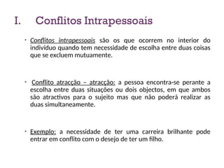 I. Conflitos Intrapessoais
• Conflitos intrapessoais são os que ocorrem no interior do
indivíduo quando tem necessidade de escolha entre duas coisas
que se excluem mutuamente.
• Conflito atracção – atracção: a pessoa encontra-se perante a
escolha entre duas situações ou dois objectos, em que ambos
são atractivos para o sujeito mas que não poderá realizar as
duas simultaneamente.
• Exemplo: a necessidade de ter uma carreira brilhante pode
entrar em conflito com o desejo de ter um filho.
10
 