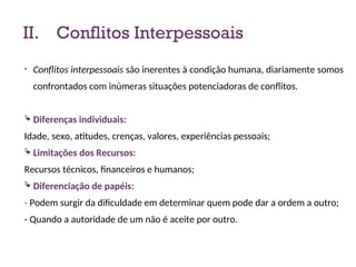 II. Conflitos Interpessoais
• Conflitos interpessoais são inerentes à condição humana, diariamente somos
confrontados com inúmeras situações potenciadoras de conflitos.
 Diferenças individuais:
Idade, sexo, atitudes, crenças, valores, experiências pessoais;
 Limitações dos Recursos:
Recursos técnicos, financeiros e humanos;
 Diferenciação de papéis:
- Podem surgir da dificuldade em determinar quem pode dar a ordem a outro;
- Quando a autoridade de um não é aceite por outro.
13
 