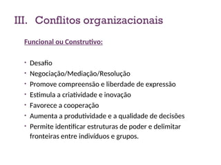 III. Conflitos organizacionais
Funcional ou Construtivo:
• Desafio
• Negociação/Mediação/Resolução
• Promove compreensão e liberdade de expressão
• Estimula a criatividade e inovação
• Favorece a cooperação
• Aumenta a produtividade e a qualidade de decisões
• Permite identificar estruturas de poder e delimitar
fronteiras entre indivíduos e grupos.
15
 