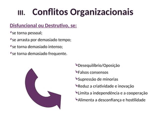 Disfuncional ou Destrutivo, se:
se torna pessoal;
se arrasta por demasiado tempo;
se torna demasiado intenso;
se torna demasiado frequente.
Desequilíbrio/Oposição
Falsos consensos
Supressão de minorias
Reduz a criatividade e inovação
Limita a independência e a cooperação
Alimenta a desconfiança e hostilidade
III. Conflitos Organizacionais
16
 