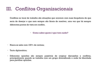III. Conflitos Organizacionais
Conflitos no local de trabalho são situações que ocorrem com mais frequência do que
seria de desejar e que nem sempre são fáceis de resolver, uma vez que há sempre
diferentes pontos de vista em conflito.
• Como saber quem é que tem razão?
• Nunca se sabe com 100% de certeza;
• Tacto diplomático;
• Diferentes opiniões são sempre passíveis de originar discussões e conflitos,
principalmente quando se trabalha com um grupo diversificado e onde há liberdade
para partilhar opiniões.
17
 