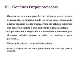 III. Conflitos Organizacionais
Quando se tem uma posição de liderança nessa mesma
organização, a situação ainda se torna mais complicada
porque esperam de nós qualquer tipo de solução milagrosa
que resolva o conflito e que deixe toda a gente satisfeita.
 Há que saber ter o sangue frio e o discernimento suficientes para
ultrapassar relações pessoais e saber ver somente a parte
profissional.
• Não se deixe intimidar por questões de amizade.
• Passe a imagem de um chefe preocupado, de confiança, justo e
correcto.
18
 