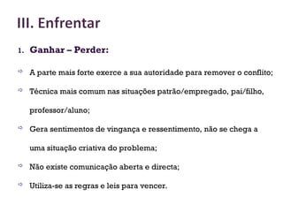1. Ganhar – Perder:
 A parte mais forte exerce a sua autoridade para remover o conflito;
 Técnica mais comum nas situações patrão/empregado, pai/filho,
professor/aluno;
 Gera sentimentos de vingança e ressentimento, não se chega a
uma situação criativa do problema;
 Não existe comunicação aberta e directa;
 Utiliza-se as regras e leis para vencer.
27
 