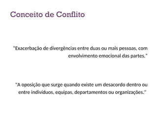 Conceito de Conflito
“Exacerbação de divergências entre duas ou mais pessoas, com
envolvimento emocional das partes.”
"A oposição que surge quando existe um desacordo dentro ou
entre indivíduos, equipas, departamentos ou organizações."
3
 