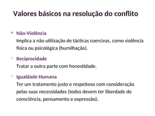  Não-Violência
Implica a não utilização de tácticas coercivas, como violência
física ou psicológica (humilhação).
 Reciprocidade
Tratar a outra parte com honestidade.
 Igualdade Humana
Ter um tratamento justo e respeitoso com consideração
pelas suas necessidades (todos devem ter liberdade de
consciência, pensamento e expressão).
Valores básicos na resolução do conflito
31
 