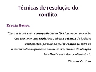 Escuta Activa
“Escuta activa é uma competência ou técnica de comunicação
que promove uma exploração aberta e franca de ideias e
sentimentos, permitindo maior confiança entre os
intervenientes no processo comunicativo, através da atenção
focalizada em todos os elementos”.
Thomas Gordon
Técnicas de resolução do
conflito
35
 