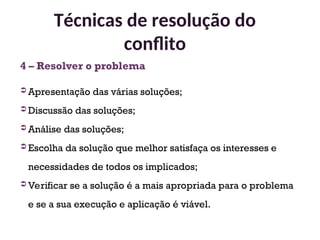 4 – Resolver o problema
 Apresentação das várias soluções;
 Discussão das soluções;
 Análise das soluções;
 Escolha da solução que melhor satisfaça os interesses e
necessidades de todos os implicados;
 Verificar se a solução é a mais apropriada para o problema
e se a sua execução e aplicação é viável.
Técnicas de resolução do
conflito
36
 