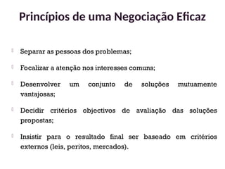  Separar as pessoas dos problemas;
 Focalizar a atenção nos interesses comuns;
 Desenvolver um conjunto de soluções mutuamente
vantajosas;
 Decidir critérios objectivos de avaliação das soluções
propostas;
 Insistir para o resultado final ser baseado em critérios
externos (leis, peritos, mercados).
Princípios de uma Negociação Eficaz
38
 