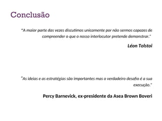 Conclusão
“A maior parte das vezes discutimos unicamente por não sermos capazes de
compreender o que o nosso interlocutor pretende demonstrar.”
Léon Tolstoi
“As ideias e as estratégias são importantes mas o verdadeiro desafio é a sua
execução.”
Percy Barnevick, ex-presidente da Asea Brown Boveri
40
 
