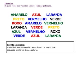 Exercício
Diga as cores que visualiza abaixo – não as palavras.
Conflito no cérebro:
•lado direito do seu cérebro tenta dizer a cor mas o lado
esquerdo insiste em dizer a palavra.
6
 