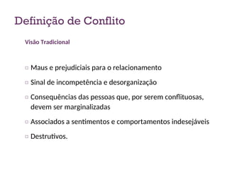 Definição de Conflito
Visão Tradicional
□ Maus e prejudiciais para o relacionamento
□ Sinal de incompetência e desorganização
□ Consequências das pessoas que, por serem conflituosas,
devem ser marginalizadas
□ Associados a sentimentos e comportamentos indesejáveis
□ Destrutivos.
7
 