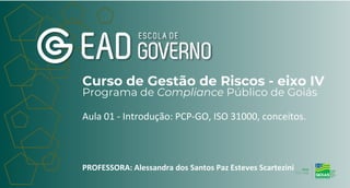 Curso de Gestão de Riscos - eixo IV
Programa de Compliance Público de Goiás
Aula 01 - Introdução: PCP-GO, ISO 31000, conceitos.
PROFESSORA: Alessandra dos Santos Paz Esteves Scartezini
 