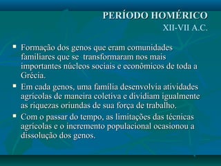  Formação dos genos que eram comunidadesFormação dos genos que eram comunidades
familiares que se transformaram nos maisfamiliares que se transformaram nos mais
importantes núcleos sociais e econômicos de toda aimportantes núcleos sociais e econômicos de toda a
Grécia.Grécia.
 Em cada genos, uma família desenvolvia atividadesEm cada genos, uma família desenvolvia atividades
agrícolas de maneira coletiva e dividiam igualmenteagrícolas de maneira coletiva e dividiam igualmente
as riquezas oriundas de sua força de trabalho.as riquezas oriundas de sua força de trabalho.
 Com o passar do tempo, as limitações das técnicasCom o passar do tempo, as limitações das técnicas
agrícolas e o incremento populacional ocasionou aagrícolas e o incremento populacional ocasionou a
dissolução dos genos.dissolução dos genos.
PERÍODO HOMÉRICOPERÍODO HOMÉRICO
XII-VII A.C.
 