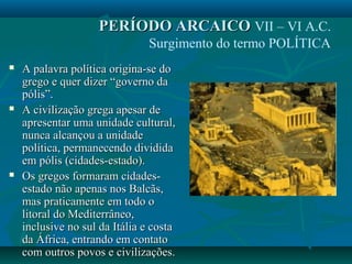  A palavra política origina-se doA palavra política origina-se do
grego e quer dizer “governo dagrego e quer dizer “governo da
pólis”.pólis”.
 A civilização grega apesar deA civilização grega apesar de
apresentar uma unidade cultural,apresentar uma unidade cultural,
nunca alcançou a unidadenunca alcançou a unidade
política, permanecendo divididapolítica, permanecendo dividida
em pólis (cidades-estado).em pólis (cidades-estado).
 Os gregos formaram cidades-Os gregos formaram cidades-
estado não apenas nos Balcãs,estado não apenas nos Balcãs,
mas praticamente em todo omas praticamente em todo o
litoral do Mediterrâneo,litoral do Mediterrâneo,
inclusive no sul da Itália e costainclusive no sul da Itália e costa
da África, entrando em contatoda África, entrando em contato
com outros povos e civilizações.com outros povos e civilizações.
PERÍODO ARCAICOPERÍODO ARCAICO VII – VI A.C.
Surgimento do termo POLÍTICA
 
