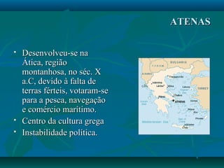 ATENASATENAS
 Desenvolveu-se naDesenvolveu-se na
Ática, regiãoÁtica, região
montanhosa, no séc. Xmontanhosa, no séc. X
a.C, devido à falta dea.C, devido à falta de
terras férteis, votaram-seterras férteis, votaram-se
para a pesca, navegaçãopara a pesca, navegação
e comércio marítimo.e comércio marítimo.
 Centro da cultura gregaCentro da cultura grega
 Instabilidade política.Instabilidade política.
 