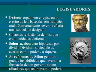 LEGISLADORESLEGISLADORES
 DráconDrácon- organizou e registrou por- organizou e registrou por
escrito as leis baseadas em tradiçõesescrito as leis baseadas em tradições
orais. Extremamente severo, refletiaorais. Extremamente severo, refletia
uma sociedade desigual .uma sociedade desigual .
 Clístenes- criação da demos, queClístenes- criação da demos, que
eram unidades eleitorais.eram unidades eleitorais.
 SólonSólon- acabou com hipotecas por- acabou com hipotecas por
dívida. Dividiu a sociedade dedívida. Dividiu a sociedade de
acordo com o poder e a riqueza.acordo com o poder e a riqueza.
 As reformas de SólonAs reformas de Sólon geraramgeraram
grande instabilidade que levaram agrande instabilidade que levaram a
formação de um governo tiranoformação de um governo tirano
(ditadores que usurpavam o poder).(ditadores que usurpavam o poder).
 