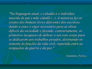 "Na linguagem atual, o cidadão é o indivíduo"Na linguagem atual, o cidadão é o indivíduo
nascido de pai e mãe cidadã (...). A natureza fez osnascido de pai e mãe cidadã (...). A natureza fez os
corpos dos homens livres diferentes dos escravos,corpos dos homens livres diferentes dos escravos,
dando a estes o vigor necessário para as obrasdando a estes o vigor necessário para as obras
difíceis da sociedade e fazendo, contrariamente, osdifíceis da sociedade e fazendo, contrariamente, os
primeiros incapazes de dobrar o seu reto corpo paraprimeiros incapazes de dobrar o seu reto corpo para
se dedicarem aos trabalhos pesados, destinando-osse dedicarem aos trabalhos pesados, destinando-os
somente às funções da vida civil, repartida entre assomente às funções da vida civil, repartida entre as
ocupações da guerra e da paz."ocupações da guerra e da paz."
Aristóteles,Aristóteles, PolíticaPolítica
 
