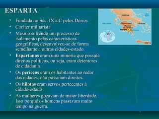 ESPARTAESPARTA
 Fundada no Séc. IX a.C pelos DóriosFundada no Séc. IX a.C pelos Dórios
 Caráter militaristaCaráter militarista
 Mesmo sofrendo um processo deMesmo sofrendo um processo de
isolamento pelas característicasisolamento pelas características
geográficas, desenvolveu-se de formageográficas, desenvolveu-se de forma
semelhante a outras cidades-estado.semelhante a outras cidades-estado.
 EspartanosEspartanos eram uma minoria que possuíaeram uma minoria que possuía
direitos políticos, ou seja, eram detentoresdireitos políticos, ou seja, eram detentores
de cidadania.de cidadania.
 OsOs periecosperiecos eram os habitantes ao redoreram os habitantes ao redor
das cidades, não possuíam direitos.das cidades, não possuíam direitos.
 OsOs hilotashilotas eram servos pertecentes àeram servos pertecentes à
cidade-estadocidade-estado
 As mulheres gozavam de maior liberdade.As mulheres gozavam de maior liberdade.
Isso porquê os homens passavam muitoIsso porquê os homens passavam muito
tempo na guerra.tempo na guerra.
 