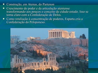 Construção, em Atenas, do PartenonConstrução, em Atenas, do Partenon
 Crescimento do poder e da articulação atenienseCrescimento do poder e da articulação ateniense
transformando aos poucos o conceito de cidade-estado. Isso setransformando aos poucos o conceito de cidade-estado. Isso se
torna claro com a Confederação de Delos.torna claro com a Confederação de Delos.
 Como retaliação à concentração de poderes, Esparta cria aComo retaliação à concentração de poderes, Esparta cria a
Confederação do Peloponeso.Confederação do Peloponeso.
 