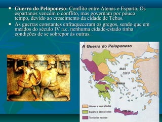  Guerra do Peloponeso-Guerra do Peloponeso- Conflito entre Atenas e Esparta. OsConflito entre Atenas e Esparta. Os
espartanos vencem o conflito, mas governam por poucoespartanos vencem o conflito, mas governam por pouco
tempo, devido ao crescimento da cidade de Tebas.tempo, devido ao crescimento da cidade de Tebas.
 As guerras constantes enfraqueceram os gregos, sendo que emAs guerras constantes enfraqueceram os gregos, sendo que em
meados do século IV a.c. nenhuma cidade-estado tinhameados do século IV a.c. nenhuma cidade-estado tinha
condições de se sobrepor ás outras.condições de se sobrepor ás outras.
 