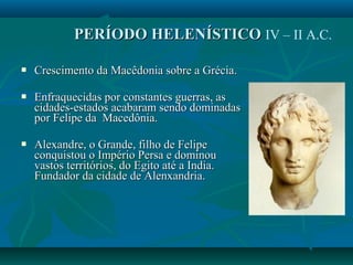  Crescimento da Macêdonia sobre a Grécia.Crescimento da Macêdonia sobre a Grécia.
 Enfraquecidas por constantes guerras, asEnfraquecidas por constantes guerras, as
cidades-estados acabaram sendo dominadascidades-estados acabaram sendo dominadas
por Felipe da Macedônia.por Felipe da Macedônia.
 Alexandre, o Grande, filho de FelipeAlexandre, o Grande, filho de Felipe
conquistou o Império Persa e dominouconquistou o Império Persa e dominou
vastos territórios, do Egito até a India.vastos territórios, do Egito até a India.
Fundador da cidade de Alenxandria.Fundador da cidade de Alenxandria.
PERÍODO HELENÍSTICOPERÍODO HELENÍSTICO IV – II A.C.
 