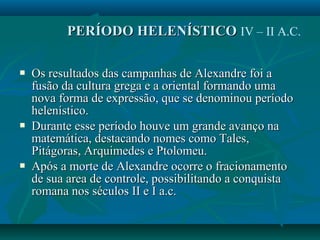  Os resultados das campanhas de Alexandre foi aOs resultados das campanhas de Alexandre foi a
fusão da cultura grega e a oriental formando umafusão da cultura grega e a oriental formando uma
nova forma de expressão, que se denominou períodonova forma de expressão, que se denominou período
helenístico.helenístico.
 Durante esse período houve um grande avanço naDurante esse período houve um grande avanço na
matemática, destacando nomes como Tales,matemática, destacando nomes como Tales,
Pitágoras, Arquimedes e Ptolomeu.Pitágoras, Arquimedes e Ptolomeu.
 Após a morte de Alexandre ocorre o fracionamentoApós a morte de Alexandre ocorre o fracionamento
de sua area de controle, possibilitando a conquistade sua area de controle, possibilitando a conquista
romana nos séculos II e I a.c.romana nos séculos II e I a.c.
PERÍODO HELENÍSTICOPERÍODO HELENÍSTICO IV – II A.C.
 