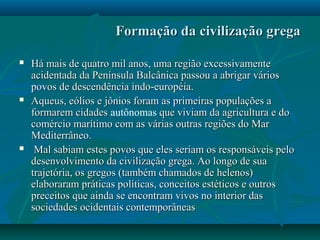 Formação da civilização gregaFormação da civilização grega
 Há mais de quatro mil anos, uma região excessivamenteHá mais de quatro mil anos, uma região excessivamente
acidentada da Península Balcânica passou a abrigar váriosacidentada da Península Balcânica passou a abrigar vários
povos de descendência indo-européia.povos de descendência indo-européia.
 Aqueus, eólios e jônios foram as primeiras populações aAqueus, eólios e jônios foram as primeiras populações a
formarem cidadesformarem cidades autônomas que viviam da agricultura e doque viviam da agricultura e do
comércio marítimo com as várias outras regiões do Marcomércio marítimo com as várias outras regiões do Mar
Mediterrâneo.Mediterrâneo.
 Mal sabiam estes povos que eles seriam os responsáveis peloMal sabiam estes povos que eles seriam os responsáveis pelo
desenvolvimento da civilização grega. Ao longo de suadesenvolvimento da civilização grega. Ao longo de sua
trajetória, os gregos (também chamados de helenos)trajetória, os gregos (também chamados de helenos)
elaboraram práticas políticas, conceitos estéticos e outroselaboraram práticas políticas, conceitos estéticos e outros
preceitos que ainda se encontram vivos no interior daspreceitos que ainda se encontram vivos no interior das
sociedades ocidentais contemporâneassociedades ocidentais contemporâneas
 