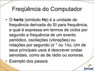 Freqüência do Computador
• O hertz (símbolo Hz) é a unidade de
  frequência derivada do SI para frequência,
  a qual é expressa em termos de ciclos por
  segundo a frequência de um evento
  periódico, oscilações (vibrações) ou
  rotações por segundo (s−1 ou 1/s). Um de
  seus principais usos é descrever ondas
  senoidais, como as de rádio ou sonoras.
• Exemplo dos passos
 