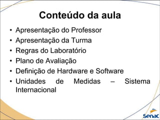 Conteúdo da aula
•   Apresentação do Professor
•   Apresentação da Turma
•   Regras do Laboratório
•   Plano de Avaliação
•   Definição de Hardware e Software
•   Unidades de Medidas – Sistema
    Internacional
 