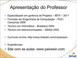 Apresentação do Professor
• Especializado em gerência de Projetos – IBTA – 2011
• Formado em Engenharia de Computação – PUC-
  Campinas 2008
• Técnico em Informática – Bradesco 2004
• Técnico em telecomunicações – SENAI 2002

• Currículo on-line: http://www.linkedin.com/in/paiossin

• Experiências;
• Site com as aulas: www.paiossin.com
 
